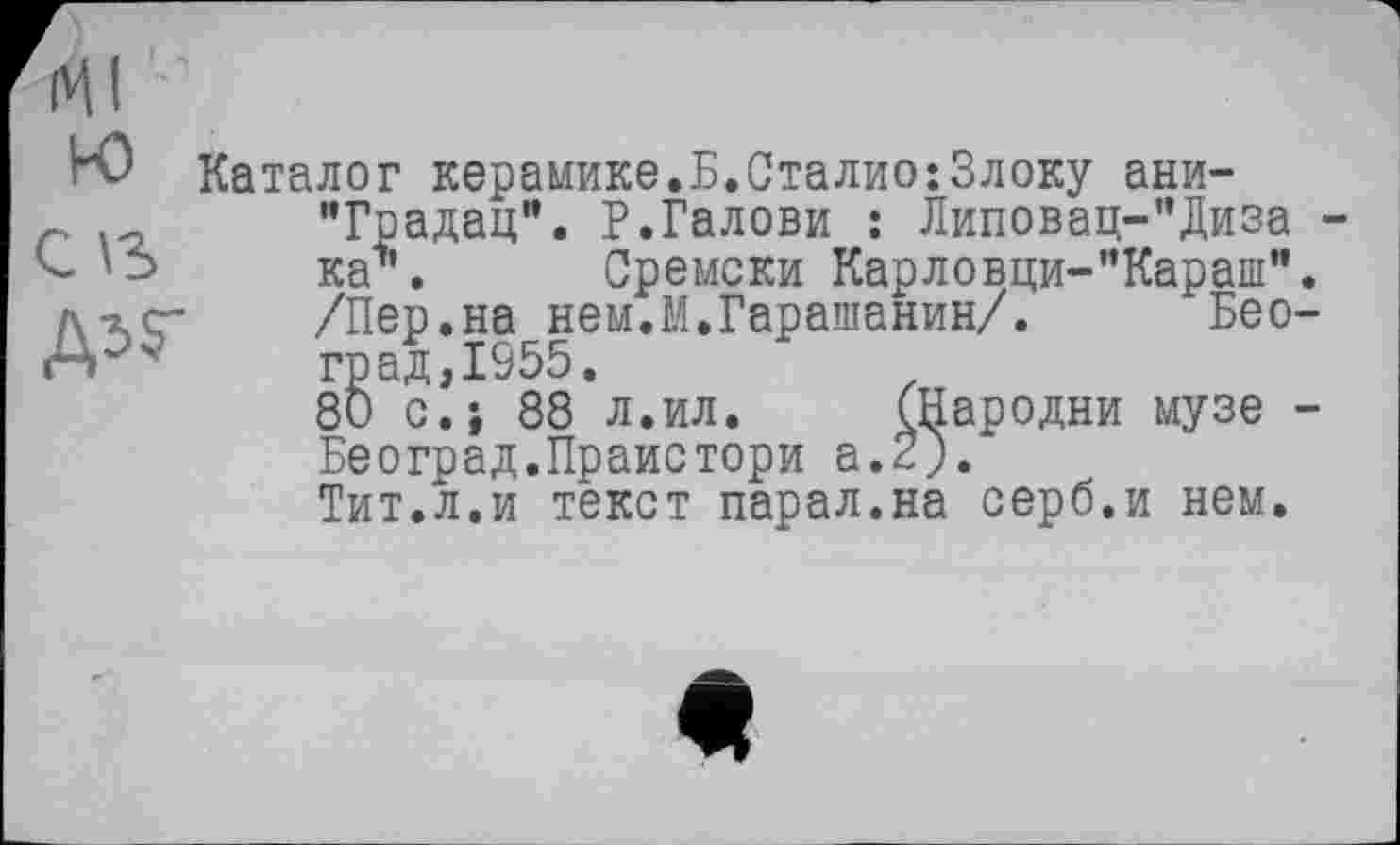 ﻿МI ’ '
Н) Каталог керамике.Б.Сталио:3локу ани-
г.	"Градац". Р.Галови : Липовац-”Диза
ка\ Сремски Карловци-”Караш" /\гг	/Пер.на неи.М.Гарашанин/. Бео
А—	град,1955.
80 с.; 88 л.ил. (Пародии музе Београд.Праистори а.2).
Тит.л.и текст парал.на серб.и нем.